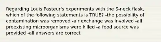 Regarding Louis Pasteur's experiments with the S-neck flask, which of the following statements is TRUE? -the possibility of contamination was removed -air exchange was involved -all preexisting microorganisms were killed -a food source was provided -all answers are correct