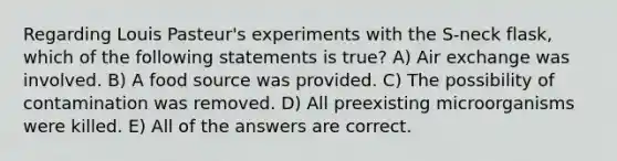 Regarding Louis Pasteur's experiments with the S-neck flask, which of the following statements is true? A) Air exchange was involved. B) A food source was provided. C) The possibility of contamination was removed. D) All preexisting microorganisms were killed. E) All of the answers are correct.