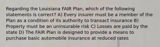 Regarding the Louisiana FAIR Plan, which of the following statements is correct? A) Every insurer must be a member of the Plan as a condition of its authority to transact insurance B) Property must be an uninsurable risk C) Losses are paid by the state D) The FAIR Plan is designed to provide a means to purchase basic automobile insurance at reduced rates