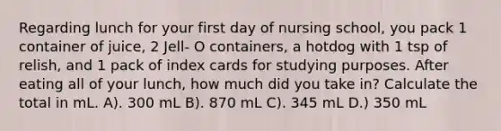 Regarding lunch for your first day of nursing school, you pack 1 container of juice, 2 Jell- O containers, a hotdog with 1 tsp of relish, and 1 pack of index cards for studying purposes. After eating all of your lunch, how much did you take in? Calculate the total in mL. A). 300 mL B). 870 mL C). 345 mL D.) 350 mL