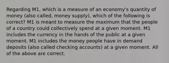 Regarding M1, which is a measure of an economy's quantity of money (also called, money supply), which of the following is correct? M1 is meant to measure the maximum that the people of a country could collectively spend at a given moment. M1 includes the currency in the hands of the public at a given moment. M1 includes the money people have in demand deposits (also called checking accounts) at a given moment. All of the above are correct.