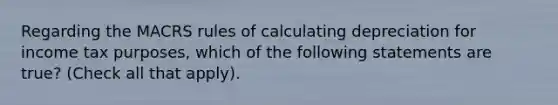 Regarding the MACRS rules of calculating depreciation for income tax purposes, which of the following statements are true? (Check all that apply).