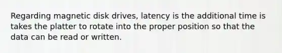 Regarding magnetic disk drives, latency is the additional time is takes the platter to rotate into the proper position so that the data can be read or written.