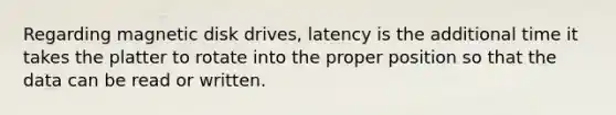 Regarding magnetic disk drives, latency is the additional time it takes the platter to rotate into the proper position so that the data can be read or written.