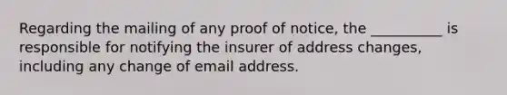 Regarding the mailing of any proof of notice, the __________ is responsible for notifying the insurer of address changes, including any change of email address.