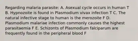 Regarding malaria parasite: A. Asexual cycle occurs in human T B. Hypnozoite is found in Plasmodium vivax infection T C. The natural infective stage to human is the merozoite F D. Plasmodium malariae infection commonly causes the highest parasitaemia F E. Schizonts of Plasmodium falciparum are frequently found in the peripheral blood F