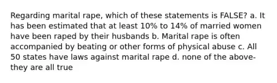 Regarding marital rape, which of these statements is FALSE? a. It has been estimated that at least 10% to 14% of married women have been raped by their husbands b. Marital rape is often accompanied by beating or other forms of physical abuse c. All 50 states have laws against marital rape d. none of the above-they are all true