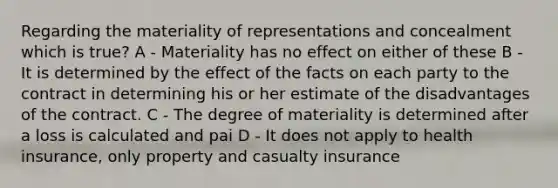 Regarding the materiality of representations and concealment which is true? A - Materiality has no effect on either of these B - It is determined by the effect of the facts on each party to the contract in determining his or her estimate of the disadvantages of the contract. C - The degree of materiality is determined after a loss is calculated and pai D - It does not apply to health insurance, only property and casualty insurance