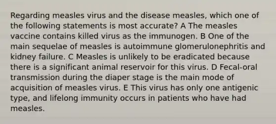 Regarding measles virus and the disease measles, which one of the following statements is most accurate? A The measles vaccine contains killed virus as the immunogen. B One of the main sequelae of measles is autoimmune glomerulonephritis and kidney failure. C Measles is unlikely to be eradicated because there is a significant animal reservoir for this virus. D Fecal-oral transmission during the diaper stage is the main mode of acquisition of measles virus. E This virus has only one antigenic type, and lifelong immunity occurs in patients who have had measles.