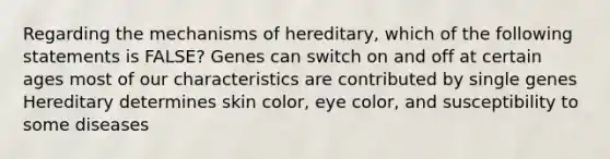 Regarding the mechanisms of hereditary, which of the following statements is FALSE? Genes can switch on and off at certain ages most of our characteristics are contributed by single genes Hereditary determines skin color, eye color, and susceptibility to some diseases