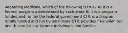 Regarding​ Medicaid, which of the following is​ true? A) It is a federal program administered by each state B) It is a program funded and run by the federal government C) It is a program totally funded and run by each state D) It provides free unlimited health care for low income individuals and families