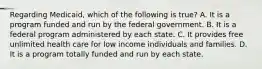 Regarding Medicaid, which of the following is true? A. It is a program funded and run by the federal government. B. It is a federal program administered by each state. C. It provides free unlimited health care for low income individuals and families. D. It is a program totally funded and run by each state.