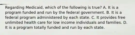 Regarding Medicaid, which of the following is true? A. It is a program funded and run by the federal government. B. It is a federal program administered by each state. C. It provides free unlimited health care for low income individuals and families. D. It is a program totally funded and run by each state.