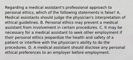 Regarding a medical assistant's professional approach to personal ethics, which of the following statements is false? A. Medical assistants should judge the physician's interpretation of ethical guidelines. B. Personal ethics may prevent a medical assistant from involvement in certain procedures. C. It may be necessary for a medical assistant to seek other employment if their personal ethics jeopardize the health and safety of a patient or interfere with the physician's ability to do the procedures. D. A medical assistant should disclose any personal ethical preferences to an employer before employment.