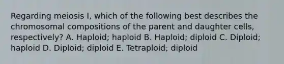 Regarding meiosis I, which of the following best describes the chromosomal compositions of the parent and daughter cells, respectively? A. Haploid; haploid B. Haploid; diploid C. Diploid; haploid D. Diploid; diploid E. Tetraploid; diploid