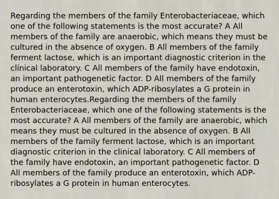 Regarding the members of the family Enterobacteriaceae, which one of the following statements is the most accurate? A All members of the family are anaerobic, which means they must be cultured in the absence of oxygen. B All members of the family ferment lactose, which is an important diagnostic criterion in the clinical laboratory. C All members of the family have endotoxin, an important pathogenetic factor. D All members of the family produce an enterotoxin, which ADP-ribosylates a G protein in human enterocytes.Regarding the members of the family Enterobacteriaceae, which one of the following statements is the most accurate? A All members of the family are anaerobic, which means they must be cultured in the absence of oxygen. B All members of the family ferment lactose, which is an important diagnostic criterion in the clinical laboratory. C All members of the family have endotoxin, an important pathogenetic factor. D All members of the family produce an enterotoxin, which ADP-ribosylates a G protein in human enterocytes.