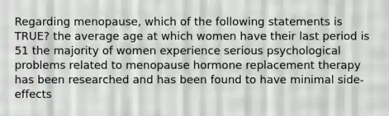 Regarding menopause, which of the following statements is TRUE? the average age at which women have their last period is 51 the majority of women experience serious psychological problems related to menopause hormone replacement therapy has been researched and has been found to have minimal side-effects