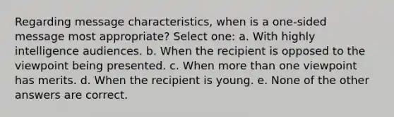 Regarding message characteristics, when is a one-sided message most appropriate? Select one: a. With highly intelligence audiences. b. When the recipient is opposed to the viewpoint being presented. c. When more than one viewpoint has merits. d. When the recipient is young. e. None of the other answers are correct.