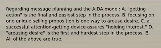 Regarding message planning and the AIDA model: A. "getting action" is the final and easiest step in the process. B. focusing on one unique selling proposition is one way to arouse desire. C. a successful attention-getting device assures "holding interest." D. "arousing desire" is the first and hardest step in the process. E. All of the above are true.