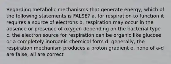 Regarding metabolic mechanisms that generate energy, which of the following statements is FALSE? a. for respiration to function it requires a source of electrons b. respiration may occur in the absence or presence of oxygen depending on the bacterial type c. the electron source for respiration can be organic like glucose or a completely inorganic chemical form d. generally, the respiration mechanism produces a proton gradient e. none of a-d are false, all are correct