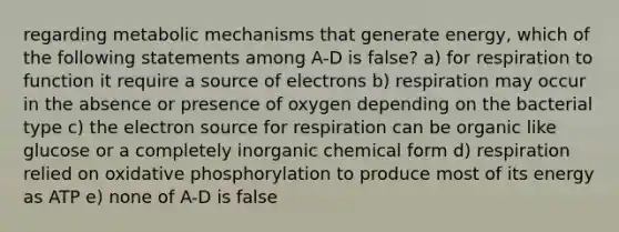 regarding metabolic mechanisms that generate energy, which of the following statements among A-D is false? a) for respiration to function it require a source of electrons b) respiration may occur in the absence or presence of oxygen depending on the bacterial type c) the electron source for respiration can be organic like glucose or a completely inorganic chemical form d) respiration relied on oxidative phosphorylation to produce most of its energy as ATP e) none of A-D is false