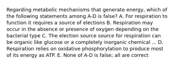 Regarding metabolic mechanisms that generate energy, which of the following statements among A-D is false? A. For respiration to function it requires a source of elections B. Respiration may occur in the absence or presence of oxygen depending on the bacterial type C. The election source source for respiration can be organic like glucose or a completely inorganic chemical ... D. Respiration relies on oxidative phosphorylation to produce most of its energy as ATP. E. None of A-D is false; all are correct