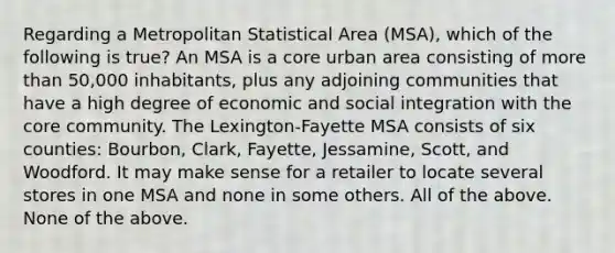 Regarding a Metropolitan Statistical Area (MSA), which of the following is true? An MSA is a core urban area consisting of more than 50,000 inhabitants, plus any adjoining communities that have a high degree of economic and social integration with the core community. The Lexington-Fayette MSA consists of six counties: Bourbon, Clark, Fayette, Jessamine, Scott, and Woodford. It may make sense for a retailer to locate several stores in one MSA and none in some others. All of the above. None of the above.