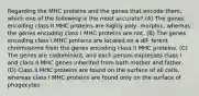 Regarding the MHC proteins and the genes that encode them, which one of the following is the most accurate? (A) The genes encoding class II MHC proteins are highly poly- morphic, whereas the genes encoding class I MHC proteins are not. (B) The genes encoding class I MHC proteins are located on a dif- ferent chromosome from the genes encoding class II MHC proteins. (C) The genes are codominant, and each person expresses class I and class II MHC genes inherited from both mother and father. (D) Class II MHC proteins are found on the surface of all cells, whereas class I MHC proteins are found only on the surface of phagocytes.