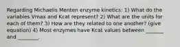 Regarding Michaelis Menten enzyme kinetics: 1) What do the variables Vmax and Kcat represent? 2) What are the units for each of them? 3) How are they related to one another? (give equation) 4) Most enzymes have Kcat values between _______ and ________.