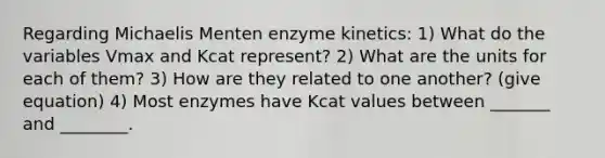 Regarding Michaelis Menten enzyme kinetics: 1) What do the variables Vmax and Kcat represent? 2) What are the units for each of them? 3) How are they related to one another? (give equation) 4) Most enzymes have Kcat values between _______ and ________.