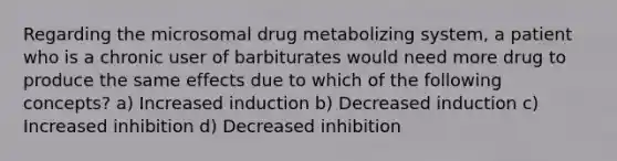 Regarding the microsomal drug metabolizing system, a patient who is a chronic user of barbiturates would need more drug to produce the same effects due to which of the following concepts? a) Increased induction b) Decreased induction c) Increased inhibition d) Decreased inhibition