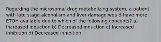 Regarding the microsomal drug metabolizing system, a patient with late stage alcoholism and liver damage would have more ETOH available due to which of the following concepts? a) Increased induction b) Decreased induction c) Increased inhibition d) Decreased inhibition