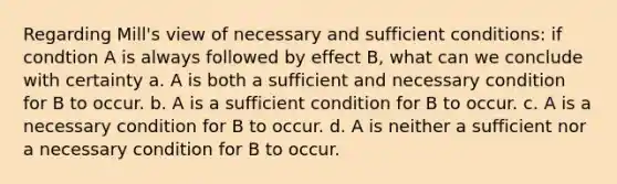 Regarding Mill's view of necessary and sufficient conditions: if condtion A is always followed by effect B, what can we conclude with certainty a. A is both a sufficient and necessary condition for B to occur. b. A is a sufficient condition for B to occur. c. A is a necessary condition for B to occur. d. A is neither a sufficient nor a necessary condition for B to occur.