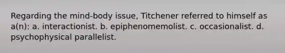 Regarding the mind-body issue, Titchener referred to himself as a(n): a. interactionist. b. epiphenomemolist. c. occasionalist. d. psychophysical parallelist.