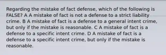 Regarding the mistake of fact defense, which of the following is FALSE? A A mistake of fact is not a defense to a strict liability crime. B A mistake of fact is a defense to a general intent crime, but only if the mistake is reasonable. C A mistake of fact is a defense to a specific intent crime. D A mistake of fact is a defense to a specific intent crime, but only if the mistake is reasonable.