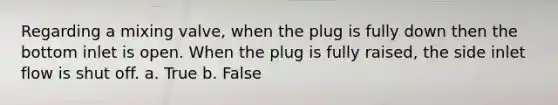 Regarding a mixing valve, when the plug is fully down then the bottom inlet is open. When the plug is fully raised, the side inlet flow is shut off. a. True b. False