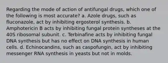 Regarding the mode of action of antifungal drugs, which one of the following is most accurate? a. Azole drugs, such as fluconazole, act by inhibiting ergosterol synthesis. b. Amphotericin B acts by inhibiting fungal protein syntheses at the 40S ribosomal subunit. c. Terbinafine acts by inhibiting fungal DNA synthesis but has no effect on DNA synthesis in human cells. d. Echinocandins, such as caspofungin, act by inhibiting messenger RNA synthesis in yeasts but not in molds.