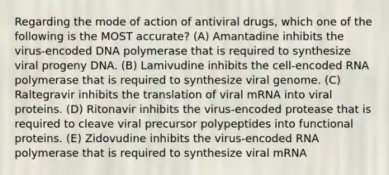 Regarding the mode of action of antiviral drugs, which one of the following is the MOST accurate? (A) Amantadine inhibits the virus-encoded DNA polymerase that is required to synthesize viral progeny DNA. (B) Lamivudine inhibits the cell-encoded RNA polymerase that is required to synthesize viral genome. (C) Raltegravir inhibits the translation of viral mRNA into viral proteins. (D) Ritonavir inhibits the virus-encoded protease that is required to cleave viral precursor polypeptides into functional proteins. (E) Zidovudine inhibits the virus-encoded RNA polymerase that is required to synthesize viral mRNA