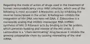 Regarding the mode of action of drugs used in the treatment of human immunodeficiency virus (HIV) infection, which one of the following is most accurate? A Maraviroc acts by inhibiting the reverse transcriptase in the virion. B Raltegravir inhibits the integration of HIV DNA into host cell DNA. C Zidovudine is a nucleoside analog that inhibits messenger RNA (mRNA) synthesis of HIV. D Ritonavir acts by binding to the Tat protein, which prevents budding and release of the HIV virion. E Lamivudine is a "chain-terminating" drug because it inhibits the growing polypeptide chain by causing misreading of the viral mRNA.