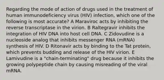 Regarding the mode of action of drugs used in the treatment of human immunodeficiency virus (HIV) infection, which one of the following is most accurate? A Maraviroc acts by inhibiting the reverse transcriptase in the virion. B Raltegravir inhibits the integration of HIV DNA into host cell DNA. C Zidovudine is a nucleoside analog that inhibits messenger RNA (mRNA) synthesis of HIV. D Ritonavir acts by binding to the Tat protein, which prevents budding and release of the HIV virion. E Lamivudine is a "chain-terminating" drug because it inhibits the growing polypeptide chain by causing misreading of the viral mRNA.