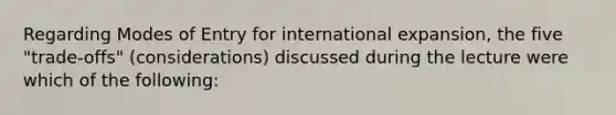 Regarding Modes of Entry for international expansion, the five "trade-offs" (considerations) discussed during the lecture were which of the following: