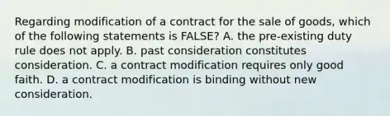 Regarding modification of a contract for the sale of goods, which of the following statements is FALSE? A. the pre-existing duty rule does not apply. B. past consideration constitutes consideration. C. a contract modification requires only good faith. D. a contract modification is binding without new consideration.