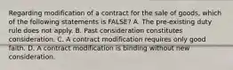 Regarding modification of a contract for the sale of goods, which of the following statements is FALSE? A. The pre-existing duty rule does not apply. B. Past consideration constitutes consideration. C. A contract modification requires only good faith. D. A contract modification is binding without new consideration.