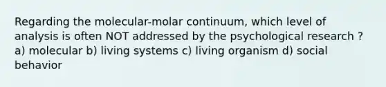 Regarding the molecular-molar continuum, which level of analysis is often NOT addressed by the psychological research ? a) molecular b) living systems c) living organism d) social behavior