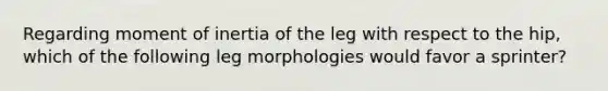 Regarding moment of inertia of the leg with respect to the hip, which of the following leg morphologies would favor a sprinter?