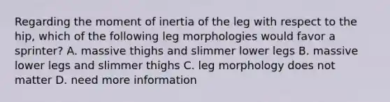 Regarding the moment of inertia of the leg with respect to the hip, which of the following leg morphologies would favor a sprinter? A. massive thighs and slimmer lower legs B. massive lower legs and slimmer thighs C. leg morphology does not matter D. need more information