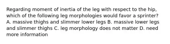 Regarding moment of inertia of the leg with respect to the hip, which of the following leg morphologies would favor a sprinter? A. massive thighs and slimmer lower legs B. massive lower legs and slimmer thighs C. leg morphology does not matter D. need more information