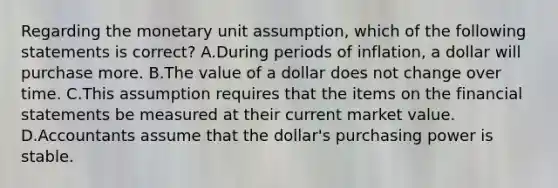 Regarding the monetary unit​ assumption, which of the following statements is​ correct? A.During periods of​ inflation, a dollar will purchase more. B.The value of a dollar does not change over time. C.This assumption requires that the items on the financial statements be measured at their current market value. D.Accountants assume that the​ dollar's purchasing power is stable.