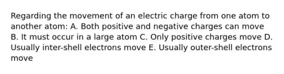 Regarding the movement of an electric charge from one atom to another atom: A. Both positive and negative charges can move B. It must occur in a large atom C. Only positive charges move D. Usually inter-shell electrons move E. Usually outer-shell electrons move