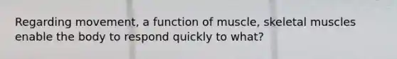 Regarding movement, a function of muscle, skeletal muscles enable the body to respond quickly to what?